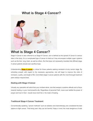 What is Stage 4 Cancer?




What is Stage 4 Cancer?
Stage 4 Cancer is also referred to as Stage IV Cancer, and is defined as the spread of cancer to various
sites in the body. It is a complicated type of cancer to treat as it may encompass multiple organ systems
such as the liver, lung, brain, as well as others. But that does not necessarily mandate that afflicted stage
4 cancer patients should ever sacrifice hope.


Understanding Stage 4 cancer is critical for those patients seeking remission at any cancer stage. By
schooling oneself, with regard to the necessary approaches, one will begin to improve the odds of
remission, quality, and length of life. Committed stage 4 cancer patients with the most thorough treatment
plans always respond best.


Dealing with Stage 4 Cancer

Virtually any specialist will admit that your mindset alone, one that assigns a positive attitude and a focus
towards healing, is your most powerful ally. Regardless of personal Faith, never ever belittle the power of
prayer and trust in God - results have merit He is the mster of healing.




Traditional Stage 4 Cancer Treatment

Conventionally speaking, "proven methods" such as radiation and chemotherapy are considered the best
options to fight cancer. That being said, they can be harmful. Keep in mind, the most dangerous of side
 