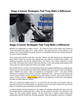 Stage 4 Cancer Strategies That Truly Make a Difference




Stage 4 Cancer Strategies That Truly Make a Difference
Research on angiogenesis for stage 4 cancer – the method by which tumors attract blood vessels to
nourish themselves was begun by Dr. Judah Folkman, who determined that a tumor placed in a lab
container had a limited potential for growth. Moreover, he established that the micro vascular network for
the cancer could be disrupted.

Like so many great scientific minds with a new idea, Folkman was often ignored by his colleagues and
peers. While it should be said that many agreed there was evidence of newly formed vessels – the
dissenting assumption was that the detected inferior cell networks were merely a byproduct of dying
tumor cells. Some years later Folkman could prove that they, in fact, were actually being created by the
cancer cells as a means to deliver them there much-needed nutrients.

Now consider this for a moment. The United States Government website HealthReport.gov contends that,
“Nearly one out of two Americans born today will be diagnosed with cancer at some point in their lifetime.
About 1,596,670 new cancer, cases are expected to be diagnosed in 2011 – and about 571,950
Americans are expected to die of cancer, more than 1,500 people a day – and cancer is the second most
common cause of death in the US, exceeded only by heart disease. In the US, cancer alone accounts for
nearly 1 of every 4 deaths." Stage 4 cancer patients are also growing in number due to late diagnosis
and often non effect treatment methods.

With such a destructive epidemic facing us, one would think that new ideas and innovation would be
welcomed with open arms. Nevertheless, we regularly and have even come to expect the all-to-familiar
pattern of contempt for ground-breaking innovators and thinkers.

In another example, devoted researcher Dr. Don Ingber was studying endothelial cells when one of his
test samples became contaminated with a fungus. He was amazed to see that in the presence of this
fungus, the cells actually stopped growing. As fate would have it, Ingber’s original position that
angiogenesis could be inhibited was ultimately supported. Today anti-angiogenic drugs are a multibillion-
 