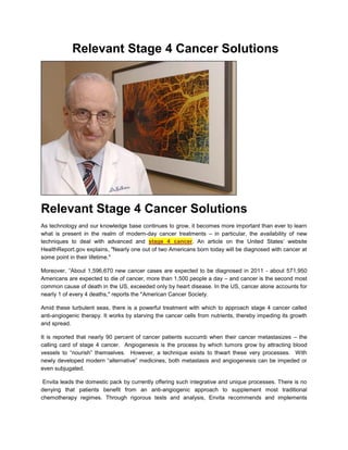 Relevant Stage 4 Cancer Solutions




Relevant Stage 4 Cancer Solutions
As technology and our knowledge base continues to grow, it becomes more important than ever to learn
what is present in the realm of modern-day cancer treatments – in particular, the availability of new
techniques to deal with advanced and stage 4 cancer. An article on the United States’ website
HealthReport.gov explains, "Nearly one out of two Americans born today will be diagnosed with cancer at
some point in their lifetime."

Moreover, “About 1,596,670 new cancer cases are expected to be diagnosed in 2011 - about 571,950
Americans are expected to die of cancer, more than 1,500 people a day – and cancer is the second most
common cause of death in the US, exceeded only by heart disease. In the US, cancer alone accounts for
nearly 1 of every 4 deaths," reports the *American Cancer Society.

Amid these turbulent seas, there is a powerful treatment with which to approach stage 4 cancer called
anti-angiogenic therapy. It works by starving the cancer cells from nutrients, thereby impeding its growth
and spread.

It is reported that nearly 90 percent of cancer patients succumb when their cancer metastasizes – the
calling card of stage 4 cancer. Angiogenesis is the process by which tumors grow by attracting blood
vessels to “nourish” themselves. However, a technique exists to thwart these very processes. With
newly developed modern “alternative” medicines, both metastasis and angiogenesis can be impeded or
even subjugated.

 Envita leads the domestic pack by currently offering such integrative and unique processes. There is no
denying that patients benefit from an anti-angiogenic approach to supplement most traditional
chemotherapy regimes. Through rigorous tests and analysis, Envita recommends and implements
 