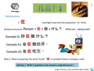 Key Structures
1
1. 在 now/right now (not the preposition “at” here)
Sentence structure: Person + 在 + 做 + 什么？ What are …doing now?
Example Q: 你 在 做 什么？
Note 1. When answering, the word “to do” “做” is omitted if there is already a verb.
Activity 1. Write 5 questions and answers using Structure 1
Example A1: 我 在 做功课。
Example A2: 我 在 吃饭。
Stage 4 Chinese_Time and Dates @narralakes
 