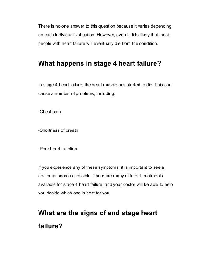 There is no one answer to this question because it varies depending
on each individual’s situation. However, overall, it is likely that most
people with heart failure will eventually die from the condition.
What happens in stage 4 heart failure?
In stage 4 heart failure, the heart muscle has started to die. This can
cause a number of problems, including:
-Chest pain
-Shortness of breath
-Poor heart function
If you experience any of these symptoms, it is important to see a
doctor as soon as possible. There are many different treatments
available for stage 4 heart failure, and your doctor will be able to help
you decide which one is best for you.
What are the signs of end stage heart
failure?
 