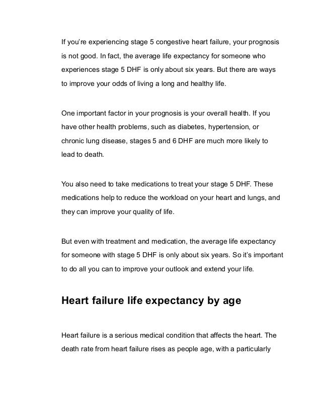 If you’re experiencing stage 5 congestive heart failure, your prognosis
is not good. In fact, the average life expectancy for someone who
experiences stage 5 DHF is only about six years. But there are ways
to improve your odds of living a long and healthy life.
One important factor in your prognosis is your overall health. If you
have other health problems, such as diabetes, hypertension, or
chronic lung disease, stages 5 and 6 DHF are much more likely to
lead to death.
You also need to take medications to treat your stage 5 DHF. These
medications help to reduce the workload on your heart and lungs, and
they can improve your quality of life.
But even with treatment and medication, the average life expectancy
for someone with stage 5 DHF is only about six years. So it’s important
to do all you can to improve your outlook and extend your life.
Heart failure life expectancy by age
Heart failure is a serious medical condition that affects the heart. The
death rate from heart failure rises as people age, with a particularly
 