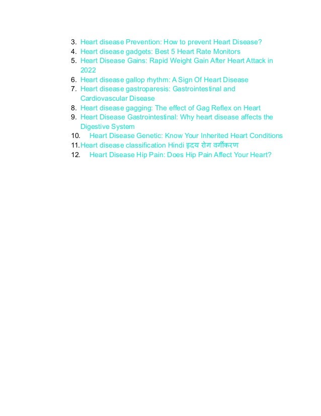3. Heart disease Prevention: How to prevent Heart Disease?
4. Heart disease gadgets: Best 5 Heart Rate Monitors
5. Heart Disease Gains: Rapid Weight Gain After Heart Attack in
2022
6. Heart disease gallop rhythm: A Sign Of Heart Disease
7. Heart disease gastroparesis: Gastrointestinal and
Cardiovascular Disease
8. Heart disease gagging: The effect of Gag Reflex on Heart
9. Heart Disease Gastrointestinal: Why heart disease affects the
Digestive System
10. Heart Disease Genetic: Know Your Inherited Heart Conditions
11.Heart disease classification Hindi हृदय रोग वर्गीकरण
12. Heart Disease Hip Pain: Does Hip Pain Affect Your Heart?
 