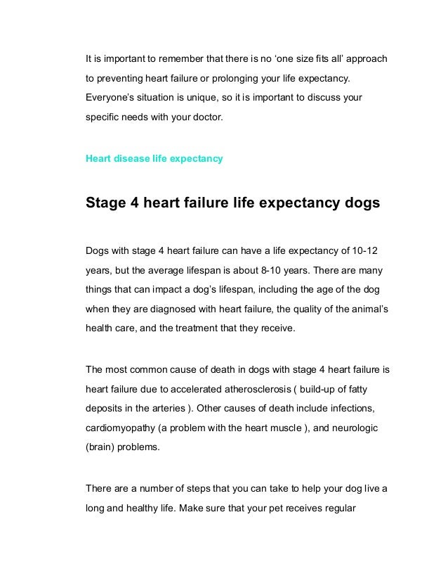 It is important to remember that there is no ‘one size fits all’ approach
to preventing heart failure or prolonging your life expectancy.
Everyone’s situation is unique, so it is important to discuss your
specific needs with your doctor.
Heart disease life expectancy
Stage 4 heart failure life expectancy dogs
Dogs with stage 4 heart failure can have a life expectancy of 10-12
years, but the average lifespan is about 8-10 years. There are many
things that can impact a dog’s lifespan, including the age of the dog
when they are diagnosed with heart failure, the quality of the animal’s
health care, and the treatment that they receive.
The most common cause of death in dogs with stage 4 heart failure is
heart failure due to accelerated atherosclerosis ( build-up of fatty
deposits in the arteries ). Other causes of death include infections,
cardiomyopathy (a problem with the heart muscle ), and neurologic
(brain) problems.
There are a number of steps that you can take to help your dog live a
long and healthy life. Make sure that your pet receives regular
 