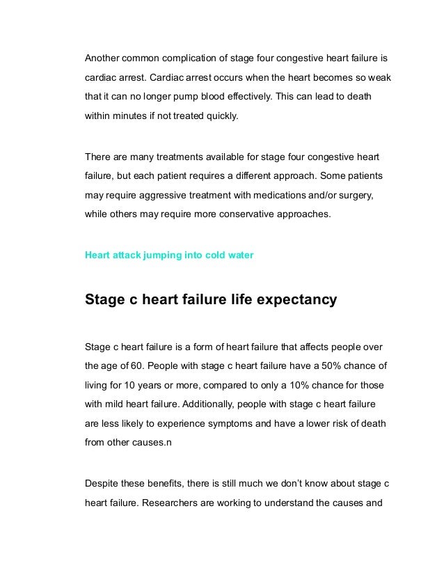 Another common complication of stage four congestive heart failure is
cardiac arrest. Cardiac arrest occurs when the heart becomes so weak
that it can no longer pump blood effectively. This can lead to death
within minutes if not treated quickly.
There are many treatments available for stage four congestive heart
failure, but each patient requires a different approach. Some patients
may require aggressive treatment with medications and/or surgery,
while others may require more conservative approaches.
Heart attack jumping into cold water
Stage c heart failure life expectancy
Stage c heart failure is a form of heart failure that affects people over
the age of 60. People with stage c heart failure have a 50% chance of
living for 10 years or more, compared to only a 10% chance for those
with mild heart failure. Additionally, people with stage c heart failure
are less likely to experience symptoms and have a lower risk of death
from other causes.n
Despite these benefits, there is still much we don’t know about stage c
heart failure. Researchers are working to understand the causes and
 