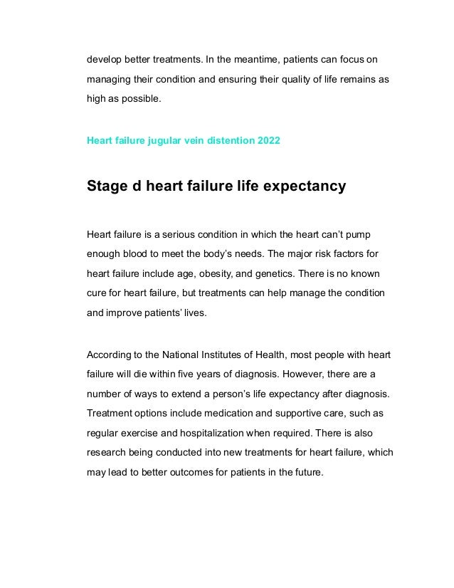develop better treatments. In the meantime, patients can focus on
managing their condition and ensuring their quality of life remains as
high as possible.
Heart failure jugular vein distention 2022
Stage d heart failure life expectancy
Heart failure is a serious condition in which the heart can’t pump
enough blood to meet the body’s needs. The major risk factors for
heart failure include age, obesity, and genetics. There is no known
cure for heart failure, but treatments can help manage the condition
and improve patients’ lives.
According to the National Institutes of Health, most people with heart
failure will die within five years of diagnosis. However, there are a
number of ways to extend a person’s life expectancy after diagnosis.
Treatment options include medication and supportive care, such as
regular exercise and hospitalization when required. There is also
research being conducted into new treatments for heart failure, which
may lead to better outcomes for patients in the future.
 