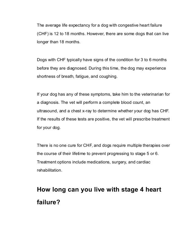 The average life expectancy for a dog with congestive heart failure
(CHF) is 12 to 18 months. However, there are some dogs that can live
longer than 18 months.
Dogs with CHF typically have signs of the condition for 3 to 6 months
before they are diagnosed. During this time, the dog may experience
shortness of breath, fatigue, and coughing.
If your dog has any of these symptoms, take him to the veterinarian for
a diagnosis. The vet will perform a complete blood count, an
ultrasound, and a chest x-ray to determine whether your dog has CHF.
If the results of these tests are positive, the vet will prescribe treatment
for your dog.
There is no one cure for CHF, and dogs require multiple therapies over
the course of their lifetime to prevent progressing to stage 5 or 6.
Treatment options include medications, surgery, and cardiac
rehabilitation.
How long can you live with stage 4 heart
failure?
 