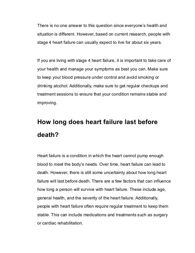 There is no one answer to this question since everyone’s health and
situation is different. However, based on current research, people with
stage 4 heart failure can usually expect to live for about six years.
If you are living with stage 4 heart failure, it is important to take care of
your health and manage your symptoms as best you can. Make sure
to keep your blood pressure under control and avoid smoking or
drinking alcohol. Additionally, make sure to get regular checkups and
treatment sessions to ensure that your condition remains stable and
improving.
How long does heart failure last before
death?
Heart failure is a condition in which the heart cannot pump enough
blood to meet the body’s needs. Over time, heart failure can lead to
death. However, there is still some uncertainty about how long heart
failure will last before death. There are a few factors that can influence
how long a person will survive with heart failure. These include age,
general health, and the severity of the heart failure. Additionally,
people with heart failure often require regular treatment to keep them
stable. This can include medications and treatments such as surgery
or cardiac rehabilitation.
 