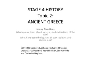 STAGE 4 HISTORYTopic 2:ANCIENT GREECE Inquiry Questions: What can we learn about societies and civilisations of the past? What have been the legacies of past societies and civilisations? EDST4093 Special Education 2: Inclusive Strategies Group 11: Quetzal Bell, Rachel Eriksen,Zoe Radcliffe and Catherine Naghten. 