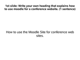 1st slide: Write your own heading that explains how
to use moodle for a conference website. (1 sentence)




 How to use the Moodle Site for conference web
                    sites.
 