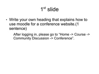 st
                       1 slide
●   Write your own heading that explains how to
    use moodle for a conference website.(1
    sentence)
      After logging in, please go to “Home -> Course ->
      Community Discussion -> Conference”.
 