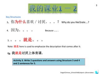 Key Structures
3
3. 你为什么喜欢／讨厌。。。？ Why do you likehate….?
4. 因为。。。 。 Because …… .
Activity 3. Write 2 questions and answers using Structure 3 and 4
and 2 sentences for 5.
5. 。。。就是。。。
Note: 就是 here is used to emphasize the description that comes after it.
Eg. 我就是讨厌上体育课。
Stage5Chinese_SchoolLife&Subjects @narralakes
 