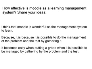 How effective is moodle as a learning management
system? Share your ideas.


I think that moodle is wonderful as the management system
to learn.

Because, it is because it is possible to do the management
of the problem and the test by gathering it.

It becomes easy when putting a grade when it is possible to
be managed by gathering by the problem and the test.
 