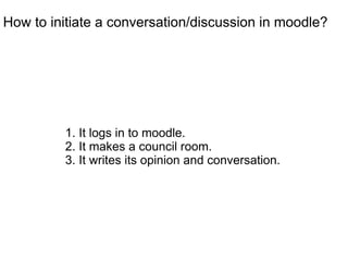 How to initiate a conversation/discussion in moodle?




         1. It logs in to moodle.
         2. It makes a council room.
         3. It writes its opinion and conversation.
 