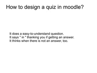 How to design a quiz in moodle?



 It does a easy-to-understand question.
 It says " in " thanking you if getting an answer.
 It thinks when there is not an answer, too.
 