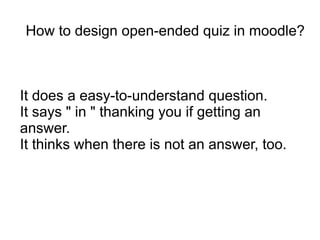 How to design open-ended quiz in moodle?



It does a easy-to-understand question.
It says " in " thanking you if getting an
answer.
It thinks when there is not an answer, too.
 