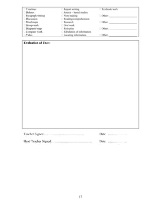  Timelines
 Debates
 Paragraph writing
 Discussion
 Mind maps
 Group work
 Diagrams/maps
 Computer work
 Video

 Report writing
 Source – based studies
 Note making
 Reading/comprehension
 Research
 Oral work
 Role play
 Tabulation of information
 Locating information

 Textbook work
 Other: _____________________
 Other: _____________________
 Other: _____________________
 Other: _____________________

Evaluation of Unit:

Teacher Signed:………………………………..

Date: ………………

Head Teacher Signed: ………………………………..

Date: ………………

17

 