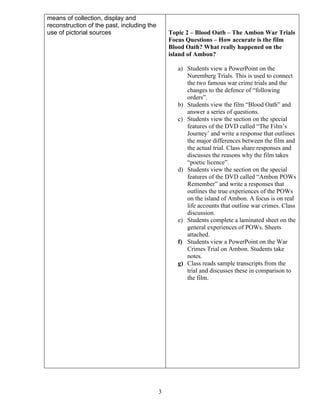 means of collection, display and
reconstruction of the past, including the
use of pictorial sources

Topic 2 – Blood Oath – The Ambon War Trials
Focus Questions – How accurate is the film
Blood Oath? What really happened on the
island of Ambon?
a) Students view a PowerPoint on the
Nuremberg Trials. This is used to connect
the two famous war crime trials and the
changes to the defence of “following
orders”.
b) Students view the film “Blood Oath” and
answer a series of questions.
c) Students view the section on the special
features of the DVD called “The Film’s
Journey’ and write a response that outlines
the major differences between the film and
the actual trial. Class share responses and
discusses the reasons why the film takes
“poetic licence”.
d) Students view the section on the special
features of the DVD called “Ambon POWs
Remember” and write a responses that
outlines the true experiences of the POWs
on the island of Ambon. A focus is on real
life accounts that outline war crimes. Class
discussion.
e) Students complete a laminated sheet on the
general experiences of POWs. Sheets
attached.
f) Students view a PowerPoint on the War
Crimes Trial on Ambon. Students take
notes.
g) Class reads sample transcripts from the
trial and discusses these in comparison to
the film.

3

 
