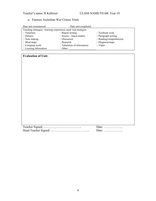 Teacher’s name: R Kallmier


CLASS NAME/YEAR: Year 10

Famous Australian War Crimes Trials

Date unit commenced:
Date unit completed:
Teaching strategies / learning experiences used: tick strategies
 Timelines
 Report writing
 Textbook work
 Debates
 Source – based studies
 Paragraph writing
 Note making
 Discussion
 Reading/comprehension
 Mind maps
 Research
 Diagrams/maps
 Computer work
 Tabulation of information
 Video
 Locating information
 Other: _____________________

Evaluation of Unit:

Teacher Signed:………………………………..
Head Teacher Signed: ………………………………..

4

Date: ………………
Date: ………………

 