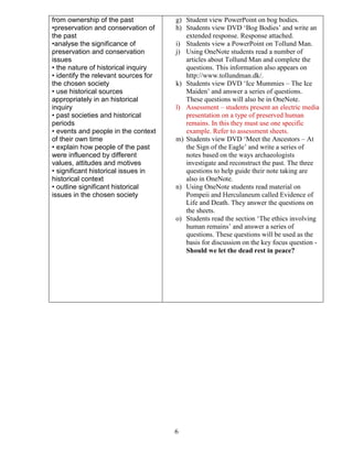 from ownership of the past
•preservation and conservation of
the past
•analyse the significance of
preservation and conservation
issues
• the nature of historical inquiry
• identify the relevant sources for
the chosen society
• use historical sources
appropriately in an historical
inquiry
• past societies and historical
periods
• events and people in the context
of their own time
• explain how people of the past
were influenced by different
values, attitudes and motives
• significant historical issues in
historical context
• outline significant historical
issues in the chosen society

g) Student view PowerPoint on bog bodies.
h) Students view DVD ‘Bog Bodies’ and write an
extended response. Response attached.
i) Students view a PowerPoint on Tollund Man.
j) Using OneNote students read a number of
articles about Tollund Man and complete the
questions. This information also appears on
http://www.tollundman.dk/.
k) Students view DVD ‘Ice Mummies – The Ice
Maiden’ and answer a series of questions.
These questions will also be in OneNote.
l) Assessment – students present an electric media
presentation on a type of preserved human
remains. In this they must use one specific
example. Refer to assessment sheets.
m) Students view DVD ‘Meet the Ancestors – At
the Sign of the Eagle’ and write a series of
notes based on the ways archaeologists
investigate and reconstruct the past. The three
questions to help guide their note taking are
also in OneNote.
n) Using OneNote students read material on
Pompeii and Herculaneum called Evidence of
Life and Death. They answer the questions on
the sheets.
o) Students read the section ‘The ethics involving
human remains’ and answer a series of
questions. These questions will be used as the
basis for discussion on the key focus question Should we let the dead rest in peace?

6

 