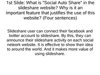 1st Slide: What is "Social Auto Share" in the
      slideshare website? Why is it an
important feature that justifies the use of this
         website? (Four sentences)

Slideshare user can connect their facebook and
 twitter account to slideshare. By this, they can
announce their slideshare activity on each social
neteork website. It is effective to show their idea
to around the world. And it makes more value of
                using slideshare.
 