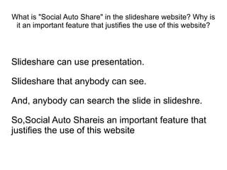 What is "Social Auto Share" in the slideshare website? Why is
 it an important feature that justifies the use of this website?




Slideshare can use presentation.

Slideshare that anybody can see.

And, anybody can search the slide in slideshre.

So,Social Auto Shareis an important feature that
justifies the use of this website
 