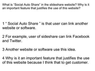 What is “Social Auto Share” in the slideshare website? Why is it
an important feature that justifies the use of this website?




1 “ Social Auto Share ” is that user can link another
website or software.

2 For example, user of sideshare can link Facebook
and Twitter.

3 Another website or software use this idea.

4 Why is it an important feature that justifies the use
of this website because I think that to get customer.
 