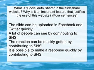 What is &quot;Social Auto Share&quot; in the slideshare website? Why is it an important feature that justifies the use of this website? (Four sentences) The slide can be uploaded in Facebook and Twitter quickly.  A lot of people can see by contributing to SNS.  The reaction can be quickly gotten by contributing to SNS.  It is possible to make a response quickly by contributing to SNS.  