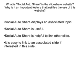 What is "Social Auto Share" in the slideshare website?
Why is it an important feature that justifies the use of this
                         website?



Social Auto Share displays an associated topic.
●




Social Auto Share is useful.
●




Social Auto Share is helpful to link other slide.
●



●It is easy to link to an associated slide if
interested in this slide.
 