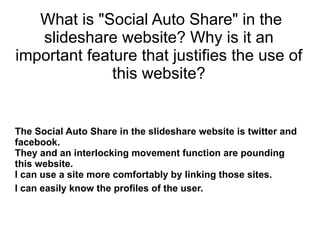 What is &quot;Social Auto Share&quot; in the slideshare website? Why is it an important feature that justifies the use of this website? The Social Auto Share in the slideshare website is twitter and facebook. They and an interlocking movement function are pounding this website. I can use a site more comfortably by linking those sites. I can easily know the profiles of the user.   