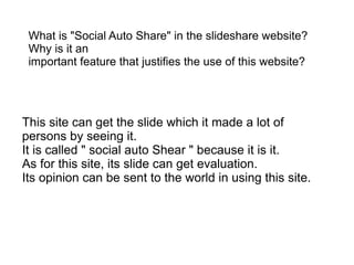 What is "Social Auto Share" in the slideshare website?
 Why is it an
 important feature that justifies the use of this website?




This site can get the slide which it made a lot of
persons by seeing it.
It is called " social auto Shear " because it is it.
As for this site, its slide can get evaluation.
Its opinion can be sent to the world in using this site.
 