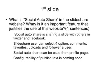 st
                        1 slide
●   What is “Social Auto Share” in the slideshare
    website? Whay is it an important feature that
    justifies the use of this website?(4 sentences)
       Social auto share is sharing a slide with others in
      twitter and facebook.
      Slideshare user can select 4 option, comments,
      favorites, uploads and follower a user.
      Social auto share can be used from profile page.
      Configurability of publish text is coming soon.
 