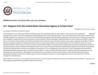 5/23/2020 Foreign Relations of the United States, 1952–1954, Guatemala - Ofﬁce of the Historian
https://history.state.gov/historicaldocuments/frus1952-54Guat/d237 1/2
FOREIGN RELATIONS OF THE UNITED STATES, 1952–1954, GUATEMALA
[Page 385]
237. Telegram From the United States Information Agency to Certain Posts1
Washington, June 26, 1954, 6:39 p.m.
392. Infoguide: Developments Guatemala Situation
Fast developing events on Guatemalan problem provide opportunity seize psychological o ensive which urgent in view Commie massive propaganda
campaign this issue world-wide. Posts urged promote fullest exploitation OAS actions re ecting insistence action within OAS Charter and Rio Treaty to settle Western
Hemisphere disputes, in accordance Art 52 of UN Charter which speci cally recognizes authority regional organizations. Show this action as countering recent Russian
tactics designed to weaken both OAS and UN and maintain Commie foothold in Western Hemisphere. Appeal by Guatemala to UNSC members and Molotov’s reply of
June 25 can be used as further evidence role of Arbenz Govt which is pawn in Moscow’s game. OAS letter, released to press today, is signed by ten members of OAS and
expresses recognition of problem of Commie penetration for what it is, and announces intent to call hurried meeting of the OAS to settle once and for all, not only
immediate problem of “threat to peace” but also more basic Commie problem alluded to. This letter should be heavily played as indication member States of OAS are in
exactly same frame of mind as US Senate in its Resolution of June 25 ref to Caracas Declaration Solidarity and Rea rming US support for action by OAS. Interpretation
should be that Soviet has failed in attempt to pin rebellion of Guatemalans on US as act of aggression, and conduct of U.S. Govt in negotiations with Guatemala on
expropriation UNIFRUIT properties may be reviewed in low key to show U.S. actions as proper and limited to aspect of compensation perfectly appropriate for Govt
negotiation under international law, with emphasis on fact that Soviet veto on proposed constructive action by OAS not only revealed mailed st under glove
manipulating Guatemalan a airs, but also rallied peoples of Western Hemisphere to repulse most sinister imperialism and most overt intervention in Western
Hemisphere in recorded history.
Refer to USIA CA–852 of June 21, 1954, and Joint Circtel 507 of June 25 (not sent all posts).2
Wireless File continues carry suitable materials with built–in guidance and
some background materials will be repeated for areas other than Latam.
Streibert
Search... 
 
