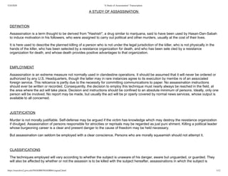 5/24/2020 "A Study of Assassination"-Transcription
https://nsarchive2.gwu.edu/NSAEBB/NSAEBB4/ciaguat2.html 1/12
A STUDY OF ASSASSINATION
DEFINITION
Assassination is a term thought to be derived from "Hashish", a drug similar to marijuana, said to have been used by Hasan-Dan-Sabah
to induce motivation in his followers, who were assigned to carry out political and other murders, usually at the cost of their lives.
It is here used to describe the planned killing of a person who is not under the legal jurisdiction of the killer, who is not physically in the
hands of the killer, who has been selected by a resistance organization for death, and who has been sele cted by a resistance
organization for death, and whose death provides positive advantages to that organization.
EMPLOYMENT
Assassination is an extreme measure not normally used in clandestine operations. It should be assumed that it will never be ordered or
authorized by any U.S. Headquarters, though the latter may in rare instances agree to its execution by membe rs of an associated
foreign service. This reticence is partly due to the necessity for committing communications to paper. No assassination instructions
should ever be written or recorded. Consequently, the decision to employ this technique must nearly always be reached in the field, at
the area where the act will take place. Decision and instructions should be confined to an absolute minimum of persons. Ideally, only one
person will be involved. No report may be made, but usually the act will be pr operly covered by normal news services, whose output is
available to all concerned.
JUSTIFICATION
Murder is not morally justifiable. Self-defense may be argued if the victim has knowledge which may destroy the resistance organization
if divulged. Assassination of persons responsible for atrocities or reprisals may be regarded as just puni shment. Killing a political leader
whose burgeoning career is a clear and present danger to the cause of freedom may be held necessary.
But assassination can seldom be employed with a clear conscience. Persons who are morally squeamish should not attempt it.
CLASSIFICATIONS
The techniques employed will vary according to whether the subject is unaware of his danger, aware but unguarded, or guarded. They
will also be affected by whether or not the assassin is to be killed with the subject hereafter, assassinations in which the subject is
 