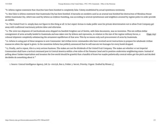 5/23/2020 Foreign Relations of the United States, 1952–1954, Guatemala - Ofﬁce of the Historian
https://history.state.gov/historicaldocuments/frus1952-54Guat/d245 2/2
[Page 392]
“8. Arbenz regime statement that churches have been bombed is completely false. Falsity established by actual eyewitness testimony.
“9. Also false is Arbenz statement that Guatemala City has been bombed. A barracks on outskirts used as an arsenal was bombed but destruction of Mendoza House
within Guatemala City, which was used by Arbenz as evidence bombing, was according to several eyewitnesses and neighbors arsoned by regime police in order provide
an exhibit.
“10. The United Fruit Co. simply does not gure in this thing at all. In fact expect Armas to make public soon his private determination not to allow Fruit Company get
away with traditional reactionary policies labor and otherwise.
“11. The 2000 ton shipment of Czechoslovak arms shipped via Swedish freighter out of Stettin, with false documents, was no invention. This ten million dollar
consignment of arms actually landed in Guatemala and was taken over by Arbenz and represents, in relation to the size of the regime military forces, a
colossal shipment completely unbalancing the armament equilibrium of that area. This by no means only such procurement of arms by Guatemala.
“12. Arbenz is using part of these weapons to arm Communist-led civilian terror commandos who have received secret instructions to prepare for wholesale civilian
massacres when the signal is given. In the meantime Arbenz has publicly announced that he will execute ten hostages for every bomb dropped.
“13. Finally, and to repeat, this is a very serious business. The stakes are not the dividends of the United Fruit Company. The stakes are whether or not imperial
Communism shall have a tactical command post in Central America within a few miles of the Panama Canal and in position undermine neighboring states. Instead of
yelling about Yankee imperialism and invasion the free world should be grateful that a handful of brave but maybe pathetically comical exiles got the pitch and decided
decidedto do something about it.”
1. Source: Central Intelligence Agency, Job 79–01025A, Box 9, Folder 3. Secret; Priority; Urgent. Drafted by Wisner.↩
 