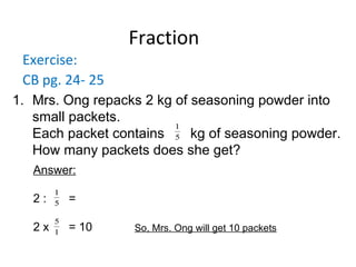 Fraction Exercise: CB pg. 24- 25 Mrs. Ong repacks 2 kg of seasoning powder into small packets. Each packet contains kg of seasoning powder. How many packets does she get? Answer: 2 : =  2 x  = 10 So, Mrs. Ong will get 10 packets 