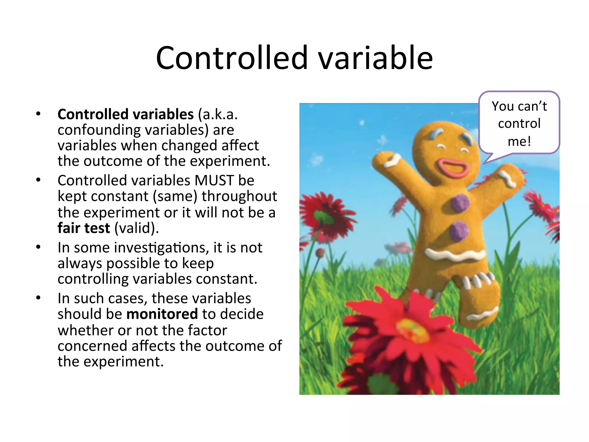Controlled	
  variable	
  
•  Controlled	
  variables	
  (a.k.a.	
  
confounding	
  variables)	
  are	
  
variables	
  when	
  changed	
  aﬀect	
  
the	
  outcome	
  of	
  the	
  experiment.	
  
•  Controlled	
  variables	
  MUST	
  be	
  
kept	
  constant	
  (same)	
  throughout	
  
the	
  experiment	
  or	
  it	
  will	
  not	
  be	
  a	
  
fair	
  test	
  (valid).	
  
•  In	
  some	
  inves<ga<ons,	
  it	
  is	
  not	
  
always	
  possible	
  to	
  keep	
  
controlling	
  variables	
  constant.	
  	
  
•  In	
  such	
  cases,	
  these	
  variables	
  
should	
  be	
  monitored	
  to	
  decide	
  
whether	
  or	
  not	
  the	
  factor	
  
concerned	
  aﬀects	
  the	
  outcome	
  of	
  
the	
  experiment.	
  
You	
  can’t	
  
control	
  
me!	
  
 