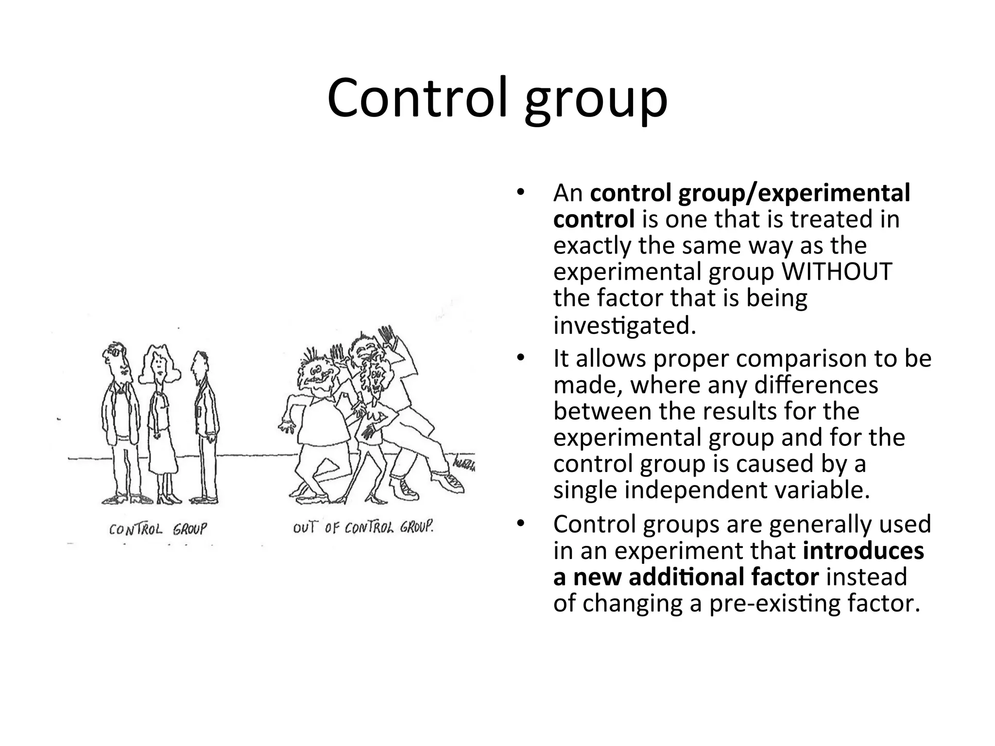 Control	
  group	
  
•  An	
  control	
  group/experimental	
  
control	
  is	
  one	
  that	
  is	
  treated	
  in	
  
exactly	
  the	
  same	
  way	
  as	
  the	
  
experimental	
  group	
  WITHOUT	
  
the	
  factor	
  that	
  is	
  being	
  
inves<gated.	
  
•  It	
  allows	
  proper	
  comparison	
  to	
  be	
  
made,	
  where	
  any	
  diﬀerences	
  
between	
  the	
  results	
  for	
  the	
  
experimental	
  group	
  and	
  for	
  the	
  
control	
  group	
  is	
  caused	
  by	
  a	
  
single	
  independent	
  variable.	
  
•  Control	
  groups	
  are	
  generally	
  used	
  
in	
  an	
  experiment	
  that	
  introduces	
  
a	
  new	
  addi@onal	
  factor	
  instead	
  
of	
  changing	
  a	
  pre-­‐exis<ng	
  factor.	
  
 
