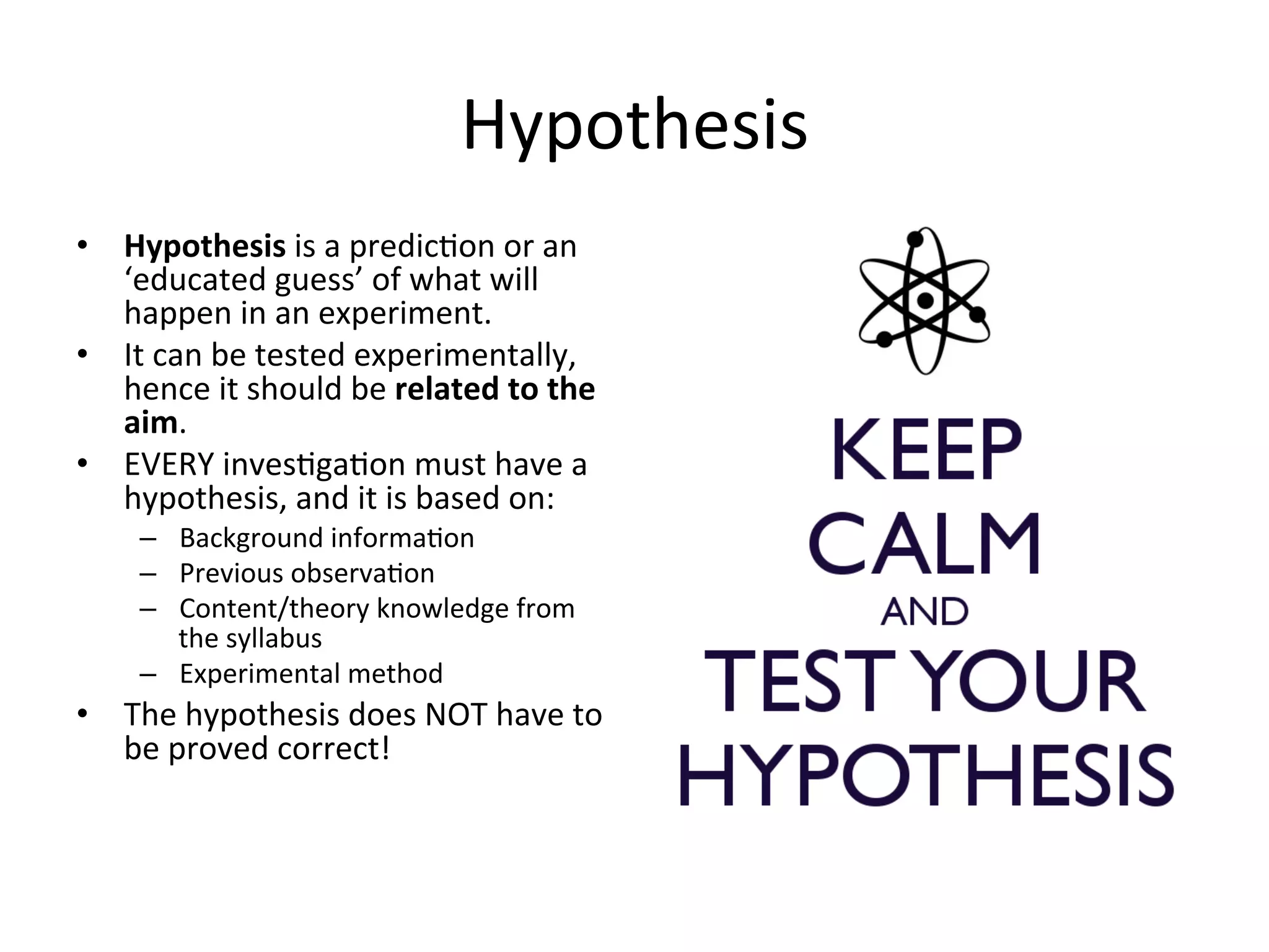 Hypothesis	
  
•  Hypothesis	
  is	
  a	
  predic<on	
  or	
  an	
  
‘educated	
  guess’	
  of	
  what	
  will	
  
happen	
  in	
  an	
  experiment.	
  
•  It	
  can	
  be	
  tested	
  experimentally,	
  
hence	
  it	
  should	
  be	
  related	
  to	
  the	
  
aim.	
  
•  EVERY	
  inves<ga<on	
  must	
  have	
  a	
  
hypothesis,	
  and	
  it	
  is	
  based	
  on:	
  
–  Background	
  informa<on	
  
–  Previous	
  observa<on	
  
–  Content/theory	
  knowledge	
  from	
  
the	
  syllabus	
  
–  Experimental	
  method	
  
•  The	
  hypothesis	
  does	
  NOT	
  have	
  to	
  
be	
  proved	
  correct!	
  
 