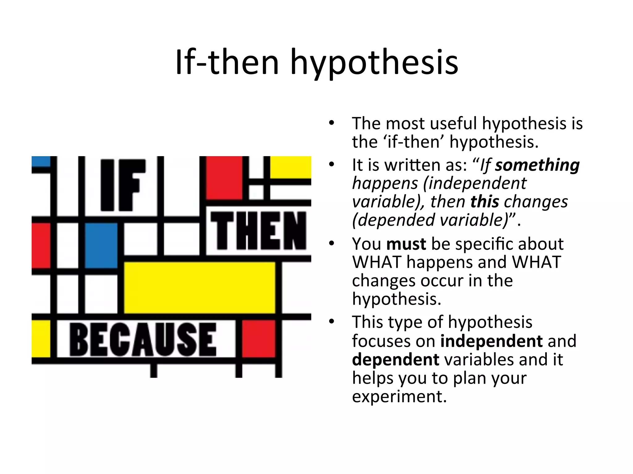 If-­‐then	
  hypothesis	
  
•  The	
  most	
  useful	
  hypothesis	
  is	
  
the	
  ‘if-­‐then’	
  hypothesis.	
  
•  It	
  is	
  wrieen	
  as:	
  “If	
  something	
  
happens	
  (independent	
  
variable),	
  then	
  this	
  changes	
  
(depended	
  variable)”.	
  
•  You	
  must	
  be	
  speciﬁc	
  about	
  
WHAT	
  happens	
  and	
  WHAT	
  
changes	
  occur	
  in	
  the	
  
hypothesis.	
  
•  This	
  type	
  of	
  hypothesis	
  
focuses	
  on	
  independent	
  and	
  
dependent	
  variables	
  and	
  it	
  
helps	
  you	
  to	
  plan	
  your	
  
experiment.	
  
 
