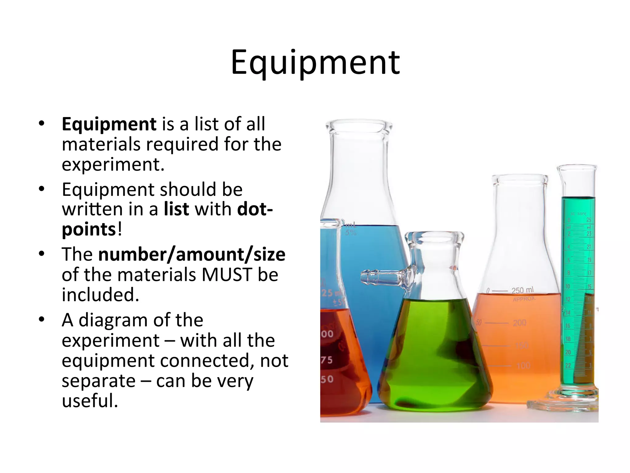 Equipment	
  
•  Equipment	
  is	
  a	
  list	
  of	
  all	
  
materials	
  required	
  for	
  the	
  
experiment.	
  
•  Equipment	
  should	
  be	
  
wrieen	
  in	
  a	
  list	
  with	
  dot-­‐
points!	
  
•  The	
  number/amount/size	
  
of	
  the	
  materials	
  MUST	
  be	
  
included.	
  
•  A	
  diagram	
  of	
  the	
  
experiment	
  –	
  with	
  all	
  the	
  
equipment	
  connected,	
  not	
  
separate	
  –	
  can	
  be	
  very	
  
useful.	
  
 