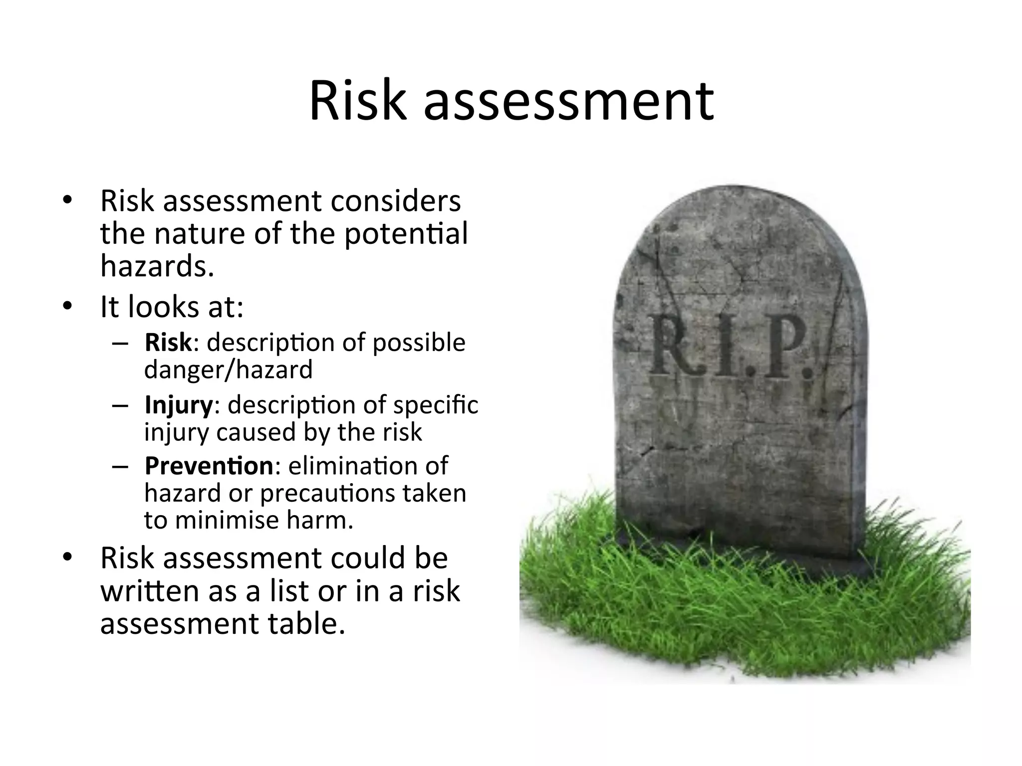 Risk	
  assessment	
  
•  Risk	
  assessment	
  considers	
  
the	
  nature	
  of	
  the	
  poten<al	
  
hazards.	
  
•  It	
  looks	
  at:	
  
–  Risk:	
  descrip<on	
  of	
  possible	
  
danger/hazard	
  	
  
–  Injury:	
  descrip<on	
  of	
  speciﬁc	
  
injury	
  caused	
  by	
  the	
  risk	
  
–  Preven@on:	
  elimina<on	
  of	
  
hazard	
  or	
  precau<ons	
  taken	
  
to	
  minimise	
  harm.	
  
•  Risk	
  assessment	
  could	
  be	
  
wrieen	
  as	
  a	
  list	
  or	
  in	
  a	
  risk	
  
assessment	
  table.	
  
 