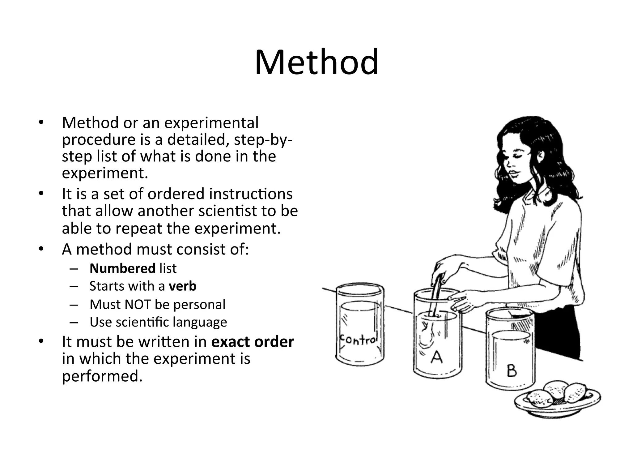 Method	
  
•  Method	
  or	
  an	
  experimental	
  
procedure	
  is	
  a	
  detailed,	
  step-­‐by-­‐
step	
  list	
  of	
  what	
  is	
  done	
  in	
  the	
  
experiment.	
  
•  It	
  is	
  a	
  set	
  of	
  ordered	
  instruc<ons	
  
that	
  allow	
  another	
  scien<st	
  to	
  be	
  
able	
  to	
  repeat	
  the	
  experiment.	
  
•  A	
  method	
  must	
  consist	
  of:	
  
–  Numbered	
  list	
  
–  Starts	
  with	
  a	
  verb	
  
–  Must	
  NOT	
  be	
  personal	
  
–  Use	
  scien<ﬁc	
  language	
  
•  It	
  must	
  be	
  wrieen	
  in	
  exact	
  order	
  
in	
  which	
  the	
  experiment	
  is	
  
performed.	
  
 