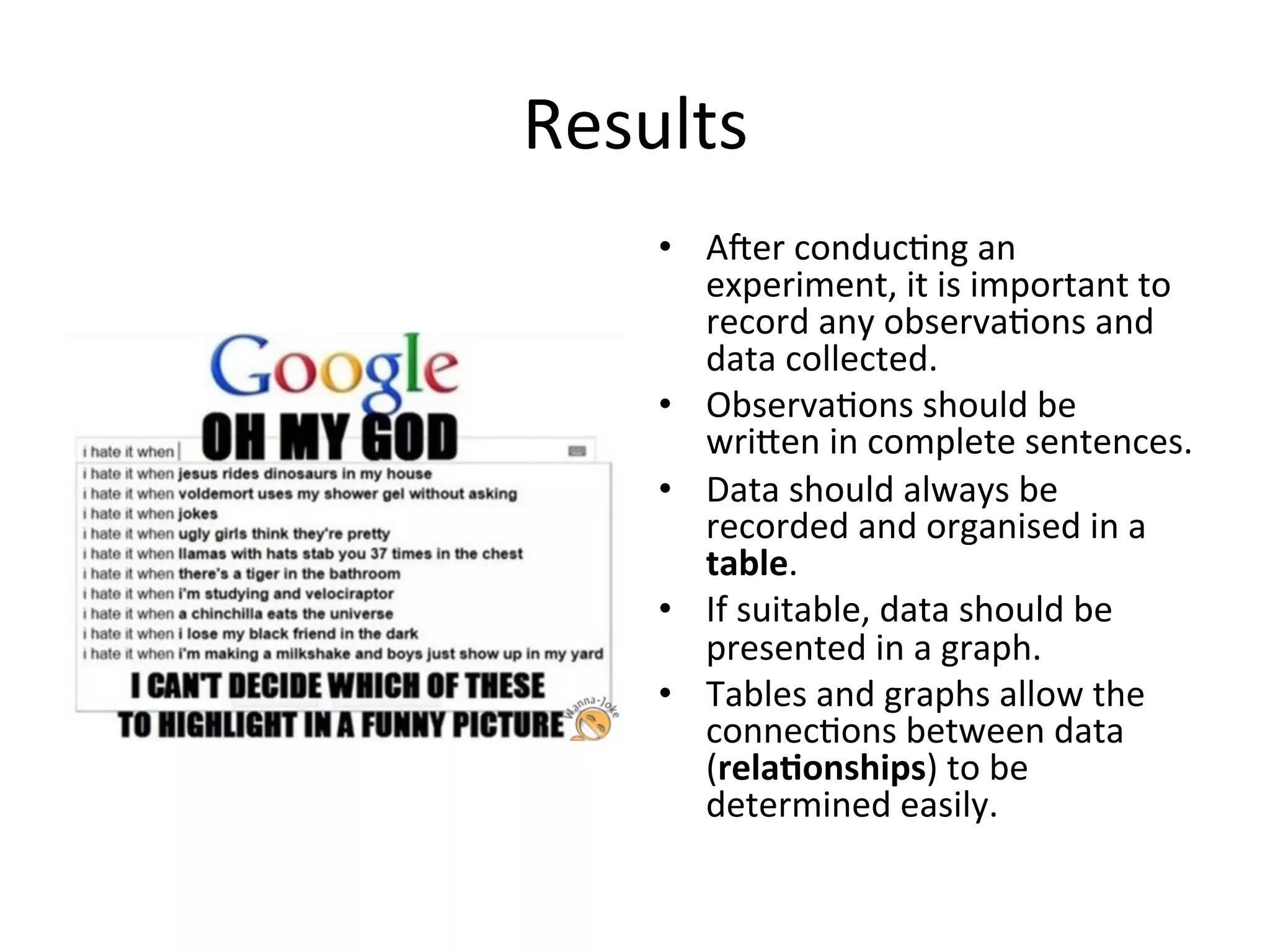 Results	
  
•  Aoer	
  conduc<ng	
  an	
  
experiment,	
  it	
  is	
  important	
  to	
  
record	
  any	
  observa<ons	
  and	
  
data	
  collected.	
  
•  Observa<ons	
  should	
  be	
  
wrieen	
  in	
  complete	
  sentences.	
  
•  Data	
  should	
  always	
  be	
  
recorded	
  and	
  organised	
  in	
  a	
  
table.	
  
•  If	
  suitable,	
  data	
  should	
  be	
  
presented	
  in	
  a	
  graph.	
  
•  Tables	
  and	
  graphs	
  allow	
  the	
  
connec<ons	
  between	
  data	
  
(rela@onships)	
  to	
  be	
  
determined	
  easily.	
  	
  
 
