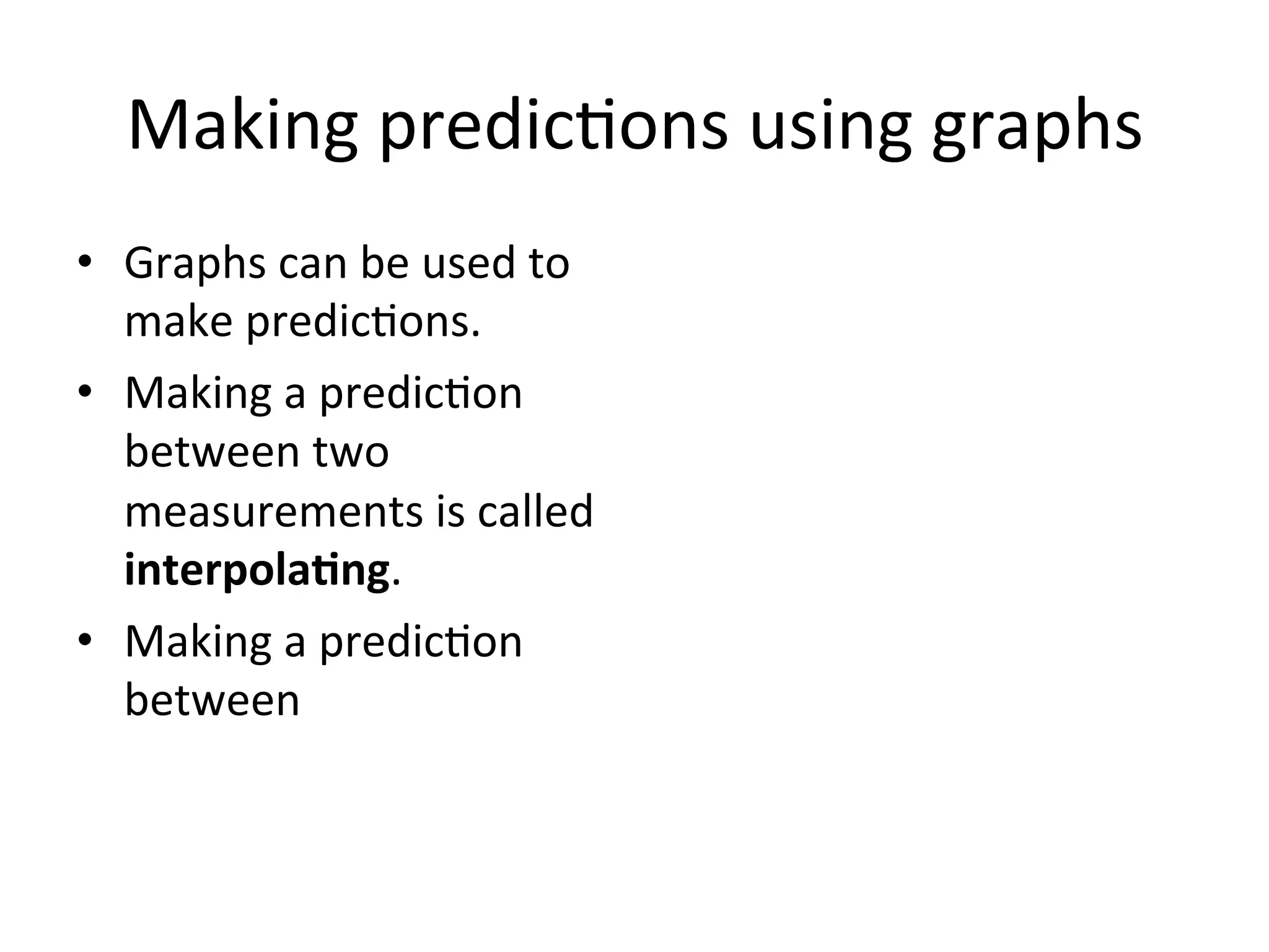 Making	
  predic<ons	
  using	
  graphs	
  
•  Graphs	
  can	
  be	
  used	
  to	
  
make	
  predic<ons.	
  
•  Making	
  a	
  predic<on	
  
between	
  two	
  
measurements	
  is	
  called	
  
interpola@ng.	
  
–  E.g.	
  	
  
•  Making	
  a	
  predic<on	
  
beyond	
  the	
  measured	
  
values	
  is	
  called	
  
extrapola@ng.	
  
–  E.g.	
  
0	
  
20	
  
40	
  
60	
  
80	
  
100	
  
0	
   10	
   20	
   30	
   40	
  
Temperature	
  (°C)	
  
Time	
  (min)	
  
Temperature	
  changes	
  of	
  
water	
  over	
  @me	
  
 