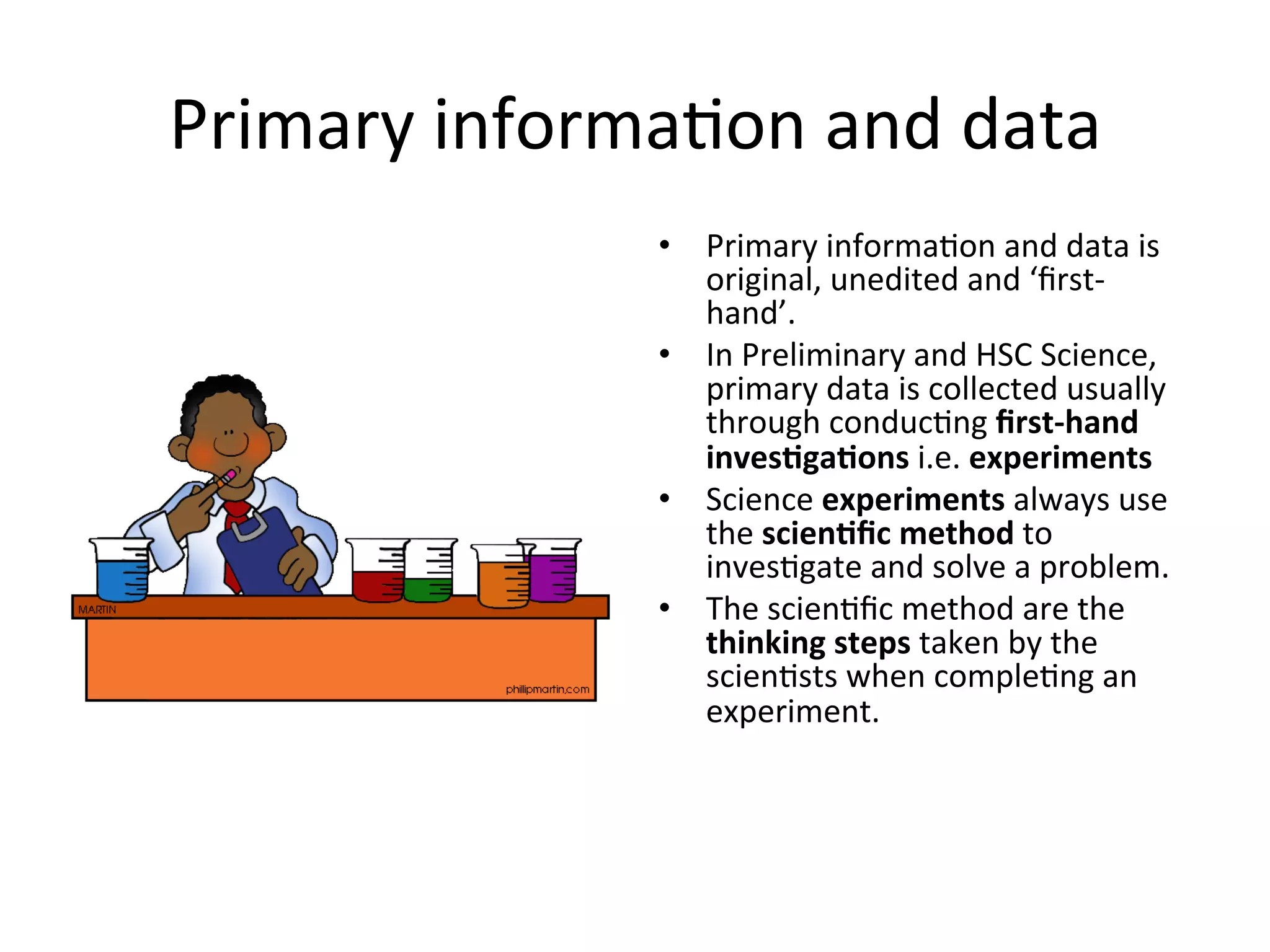 Primary	
  informa<on	
  and	
  data	
  
•  Primary	
  informa<on	
  and	
  data	
  is	
  
original,	
  unedited	
  and	
  ‘ﬁrst-­‐
hand’.	
  
•  In	
  Preliminary	
  and	
  HSC	
  Science,	
  
primary	
  data	
  is	
  collected	
  usually	
  
through	
  conduc<ng	
  ﬁrst-­‐hand	
  
inves@ga@ons	
  i.e.	
  experiments	
  
•  Science	
  experiments	
  always	
  use	
  
the	
  scien@ﬁc	
  method	
  to	
  
inves<gate	
  and	
  solve	
  a	
  problem.	
  
•  The	
  scien<ﬁc	
  method	
  are	
  the	
  
thinking	
  steps	
  taken	
  by	
  the	
  
scien<sts	
  when	
  comple<ng	
  an	
  
experiment.	
  
 