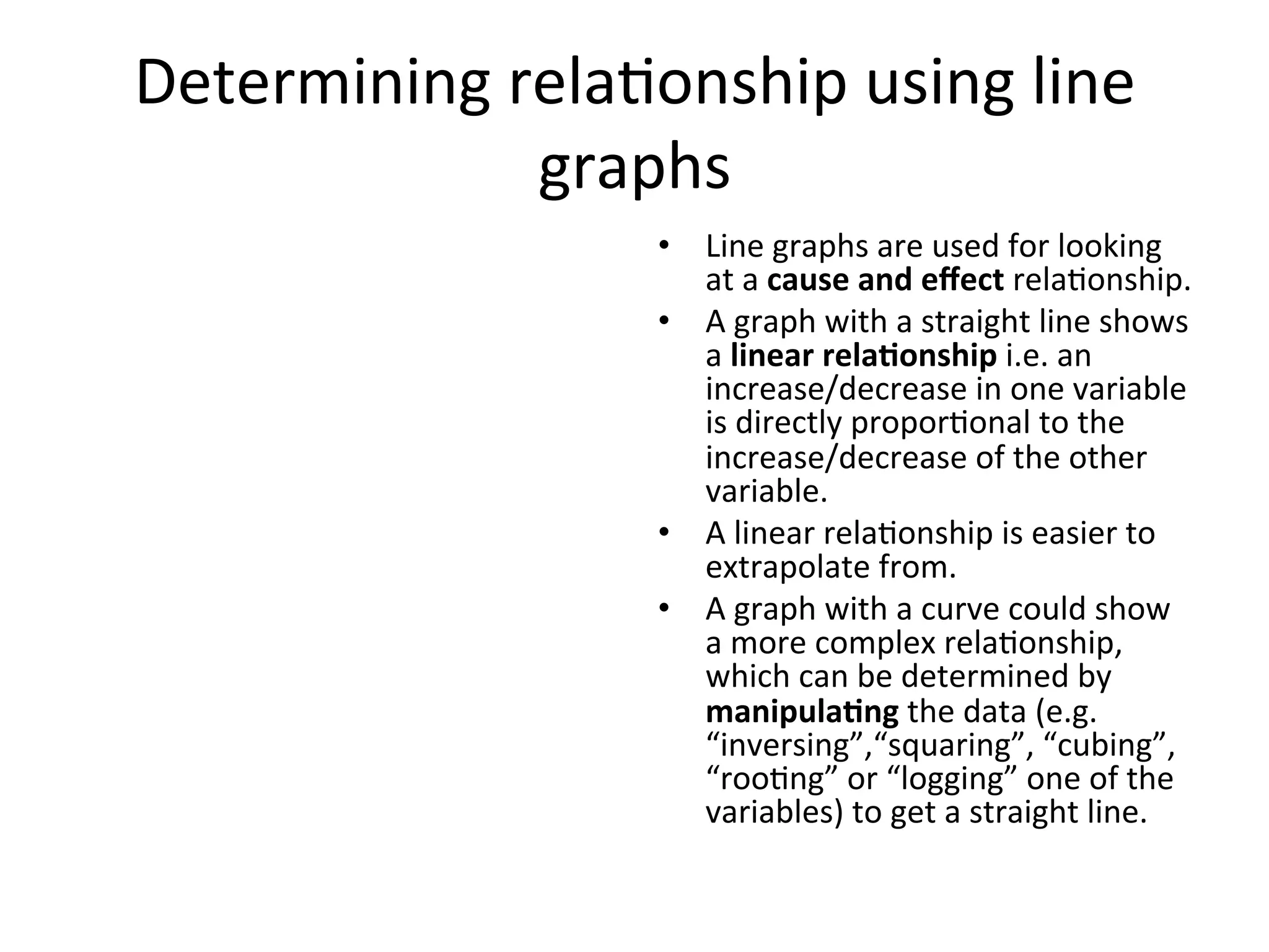 Determining	
  rela<onship	
  using	
  line	
  
graphs	
  
•  Line	
  graphs	
  are	
  used	
  for	
  looking	
  
at	
  a	
  cause	
  and	
  eﬀect	
  rela<onship.	
  
•  A	
  graph	
  with	
  a	
  straight	
  line	
  shows	
  
a	
  linear	
  rela@onship	
  i.e.	
  an	
  
increase/decrease	
  in	
  one	
  variable	
  
is	
  directly	
  propor<onal	
  to	
  the	
  
increase/decrease	
  of	
  the	
  other	
  
variable.	
  
•  A	
  linear	
  rela<onship	
  is	
  easier	
  to	
  
extrapolate	
  from.	
  
•  A	
  graph	
  with	
  a	
  curve	
  could	
  show	
  
a	
  more	
  complex	
  rela<onship,	
  
which	
  can	
  be	
  determined	
  by	
  
manipula@ng	
  the	
  data	
  (e.g.	
  
“inversing”,“squaring”,	
  “cubing”,	
  
“roo<ng”	
  or	
  “logging”	
  one	
  of	
  the	
  
variables)	
  to	
  get	
  a	
  straight	
  line.	
  
 