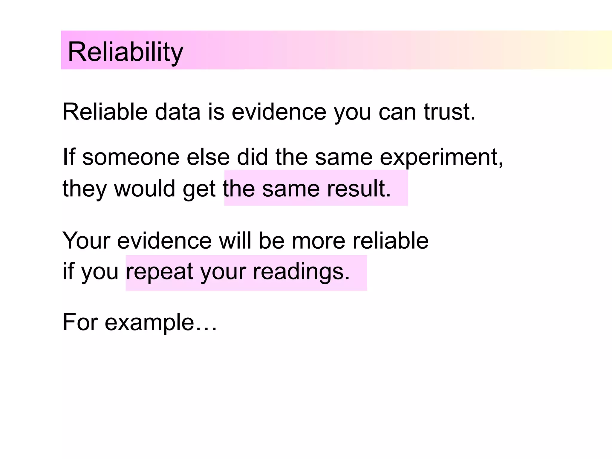 Reliability
Reliable data is evidence you can trust.
If someone else did the same experiment,
they would get the same result.
Your evidence will be more reliable
if you repeat your readings.
For example…
 
