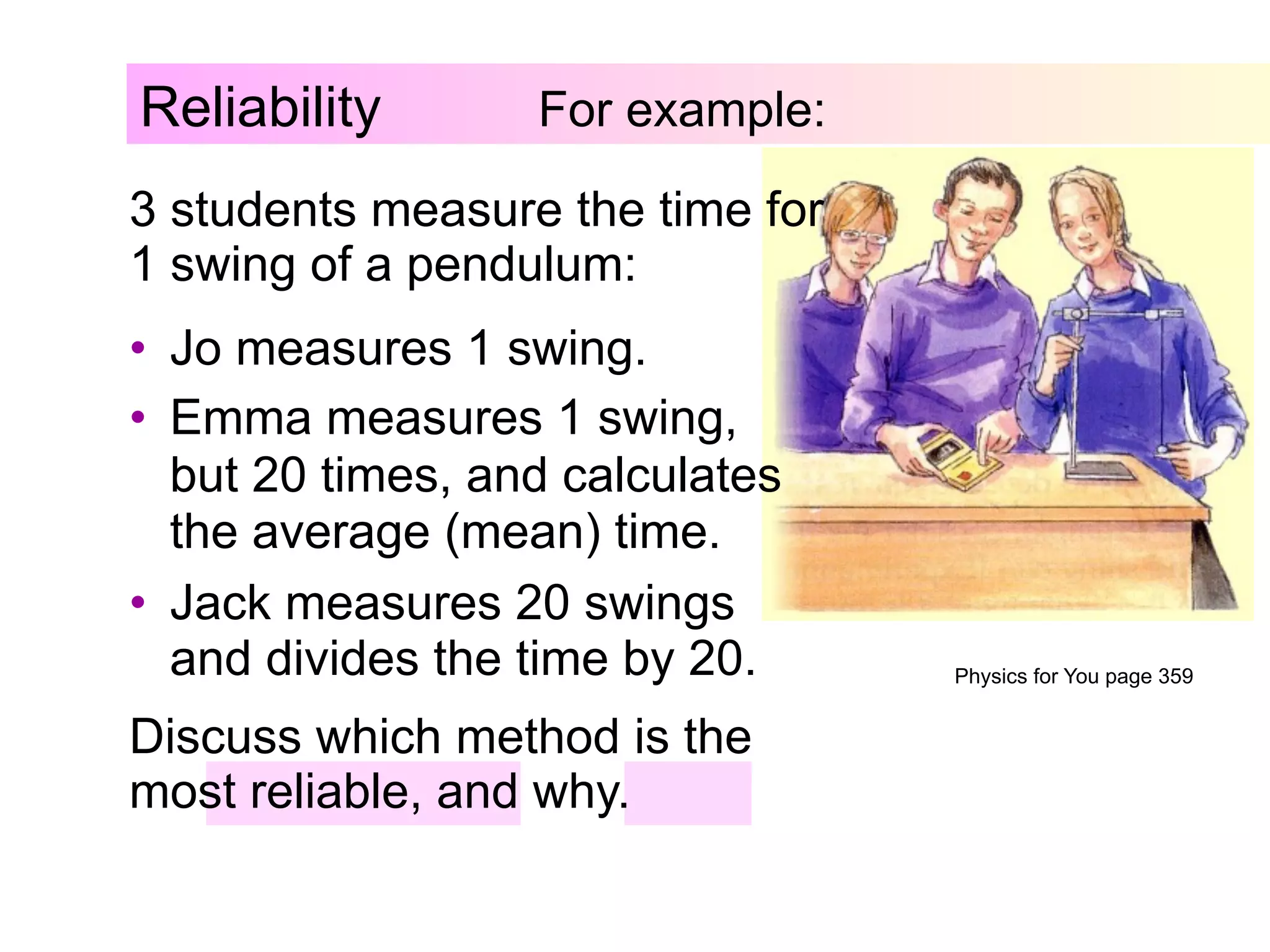 Reliability For example:
3 students measure the time for
1 swing of a pendulum:
Discuss which method is the
most reliable, and why.
•  Jo measures 1 swing.
•  Emma measures 1 swing,
but 20 times, and calculates
the average (mean) time.
•  Jack measures 20 swings
and divides the time by 20. Physics for You page 359
 