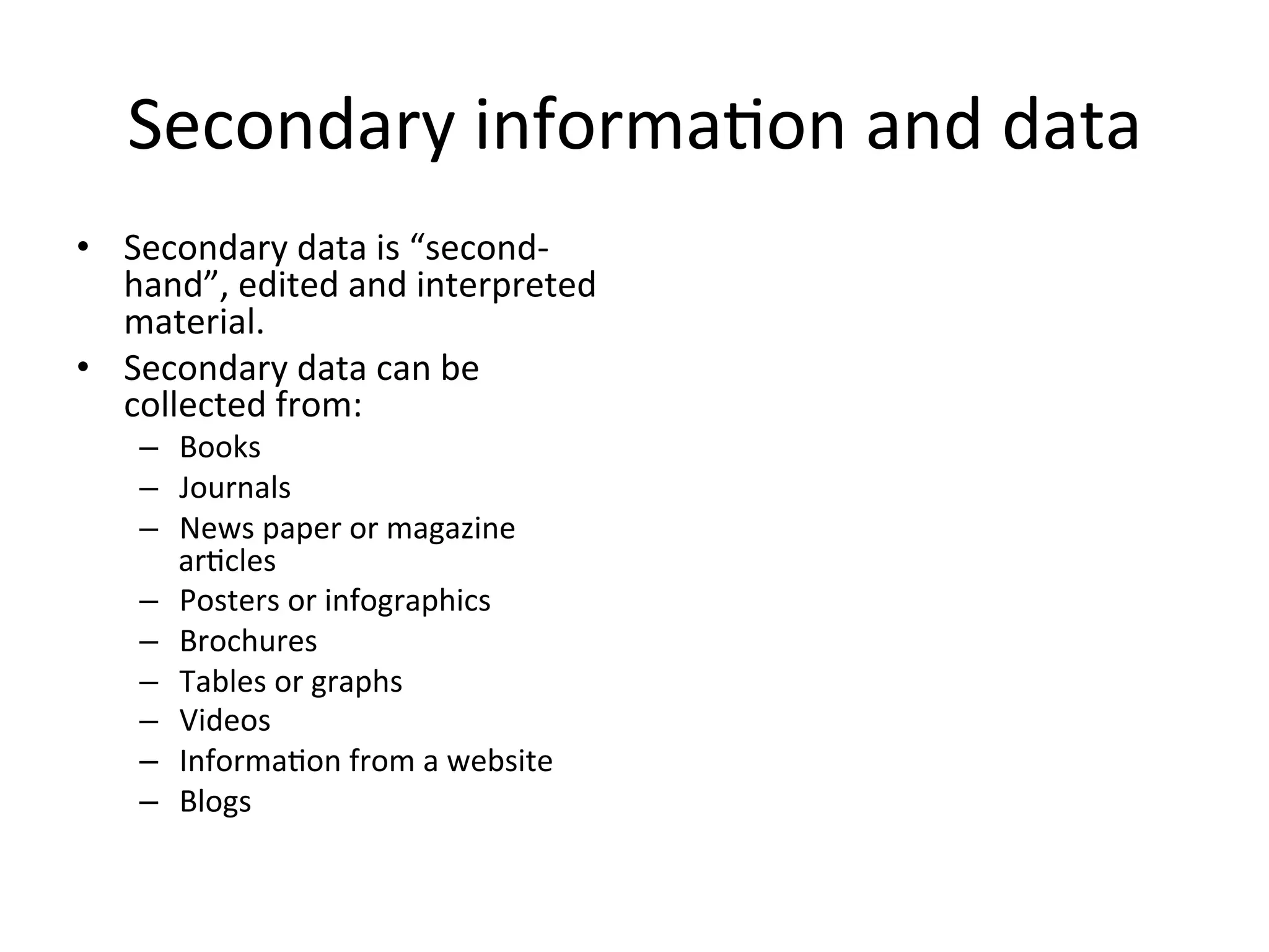 Secondary	
  informa<on	
  and	
  data	
  
•  Secondary	
  data	
  is	
  “second-­‐
hand”,	
  edited	
  and	
  interpreted	
  
material.	
  
•  Secondary	
  data	
  can	
  be	
  
collected	
  from:	
  
–  Books	
  
–  Journals	
  
–  News	
  paper	
  or	
  magazine	
  
ar<cles	
  
–  Posters	
  or	
  infographics	
  
–  Brochures	
  
–  Tables	
  or	
  graphs	
  
–  Videos	
  
–  Informa<on	
  from	
  a	
  website	
  
–  Blogs	
  
 